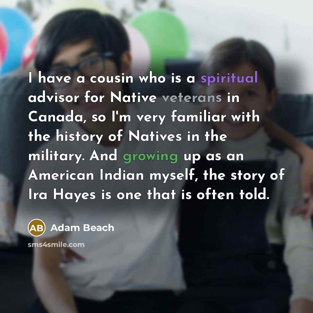 “I have a cousin who is a spiritual advisor for Native veterans in Canada, so I'm very familiar with the history of Natives in the military. And growing up as an American Indian myself, the story of Ira Hayes is one that is often told.” quote by Adam Beach