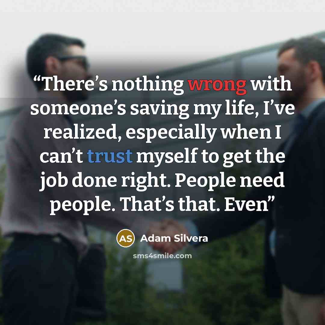 “There’s nothing wrong with someone’s saving my life, I’ve realized, especially when I can’t trust myself to get the job done right. People need people. That’s that. Even” quote by Adam Silvera