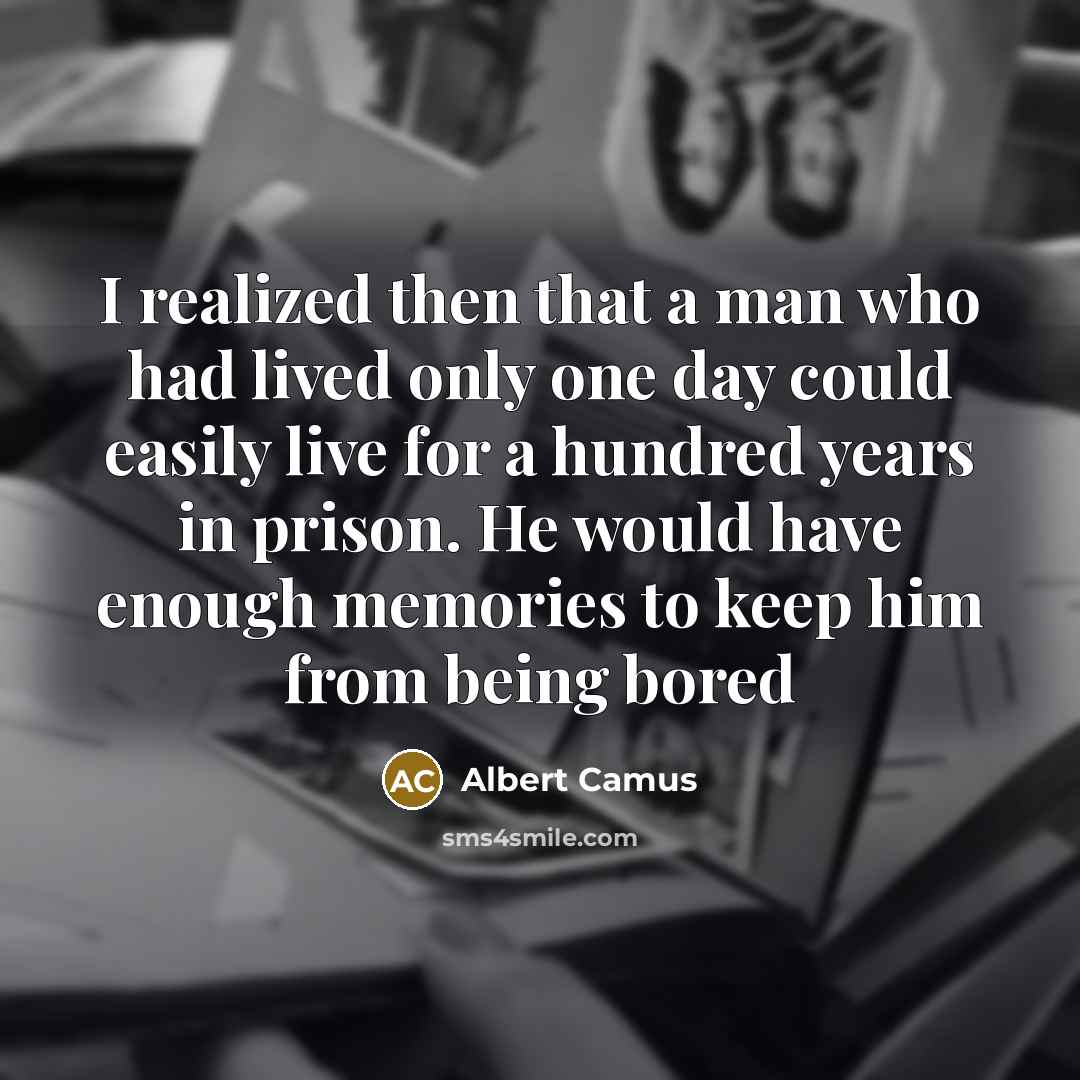 “I realized then that a man who had lived only one day could easily live for a hundred years in prison. He would have enough memories to keep him from being bored” quote by Albert Camus