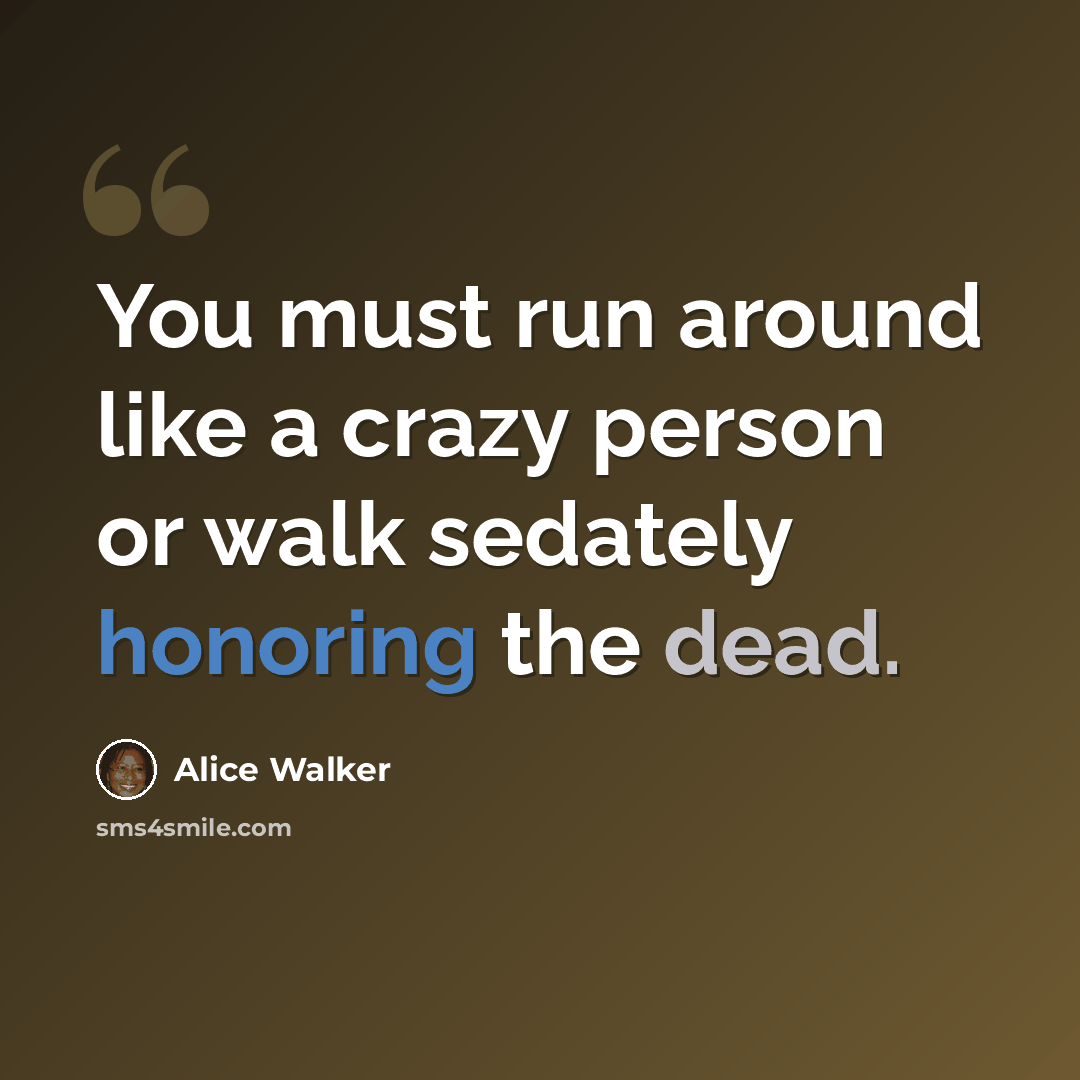 “You must run around like a crazy person or walk sedately honoring the dead.” quote by Alice Walker