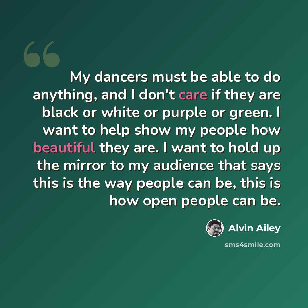 “My dancers must be able to do anything, and I don't care if they are black or white or purple or green. I want to help show my people how beautiful they are. I want to hold up the mirror to my audience that says this is the way people can be, this is how open people can be.” quote by Alvin Ailey