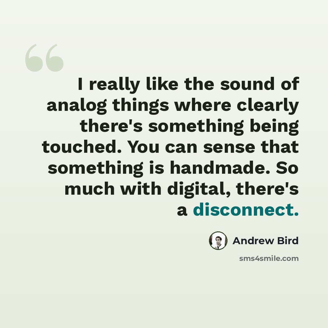 “I really like the sound of analog things where clearly there's something being touched. You can sense that something is handmade. So much with digital, there's a disconnect.” quote by Andrew Bird