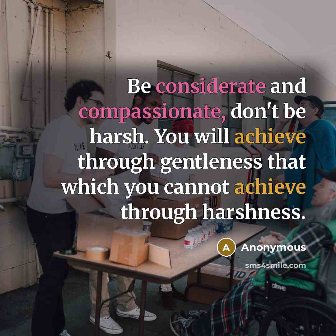 “Be considerate and compassionate, don't be harsh. You will achieve through gentleness that which you cannot achieve through harshness.” quote by Anonymous