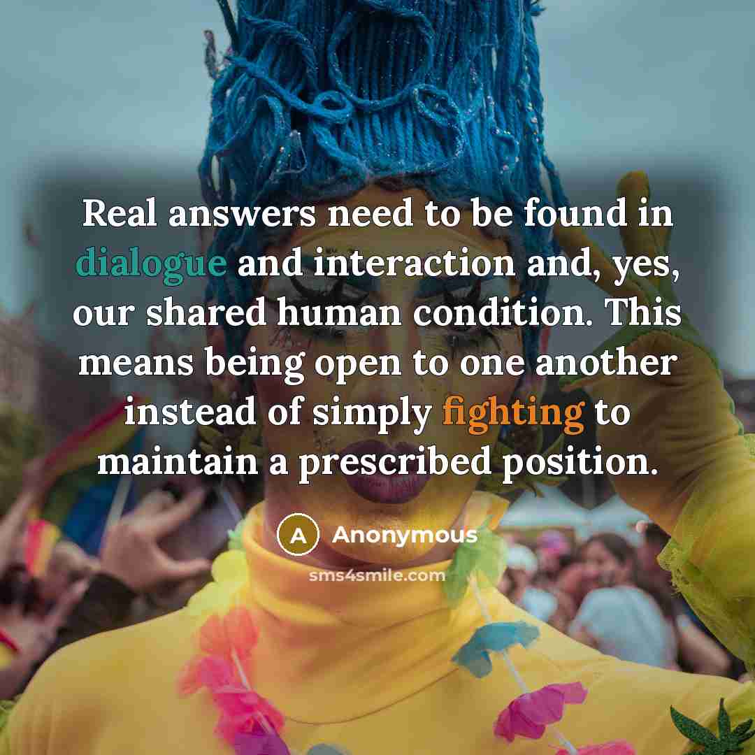 “Real answers need to be found in dialogue and interaction and, yes, our shared human condition. This means being open to one another instead of simply fighting to maintain a prescribed position.” quote by Anonymous