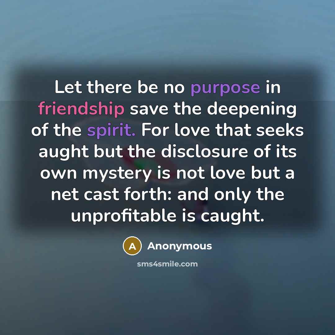 “Let there be no purpose in friendship save the deepening of the spirit. For love that seeks aught but the disclosure of its own mystery is not love but a net cast forth: and only the unprofitable is caught.” quote by Anonymous