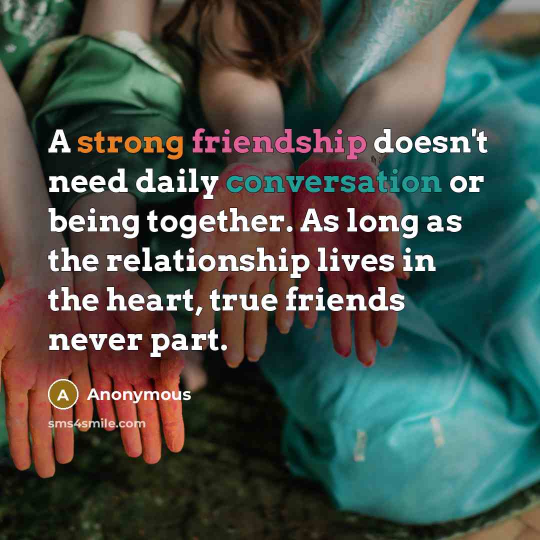 “A strong friendship doesn't need daily conversation or being together. As long as the relationship lives in the heart, true friends never part.” quote by Anonymous