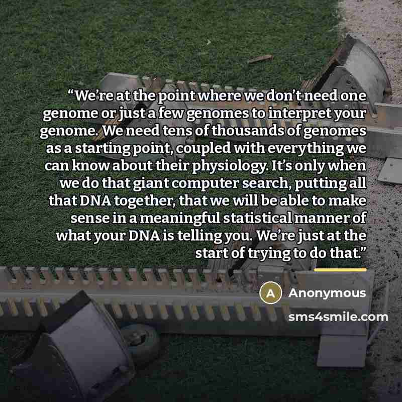 “We’re at the point where we don’t need one genome or just a few genomes to interpret your genome. We need tens of thousands of genomes as a starting point, coupled with everything we can know about their physiology. It’s only when we do that giant computer search, putting all that DNA together…” quote by Anonymous
