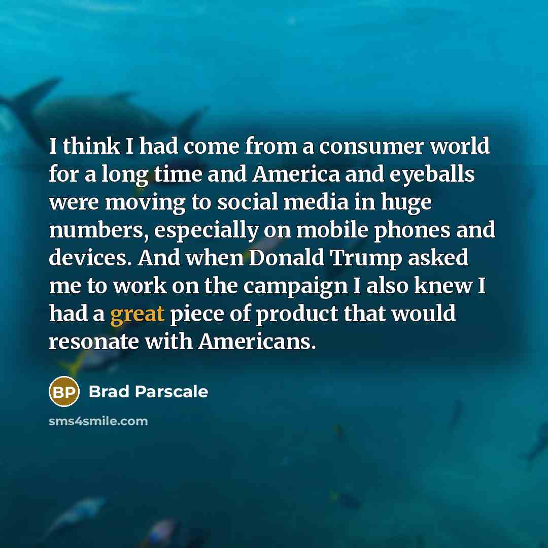 “I think I had come from a consumer world for a long time and America and eyeballs were moving to social media in huge numbers, especially on mobile phones and devices. And when Donald Trump asked me to work on the campaign I also knew I had a great piece of product that would resonate with…” quote by Brad Parscale