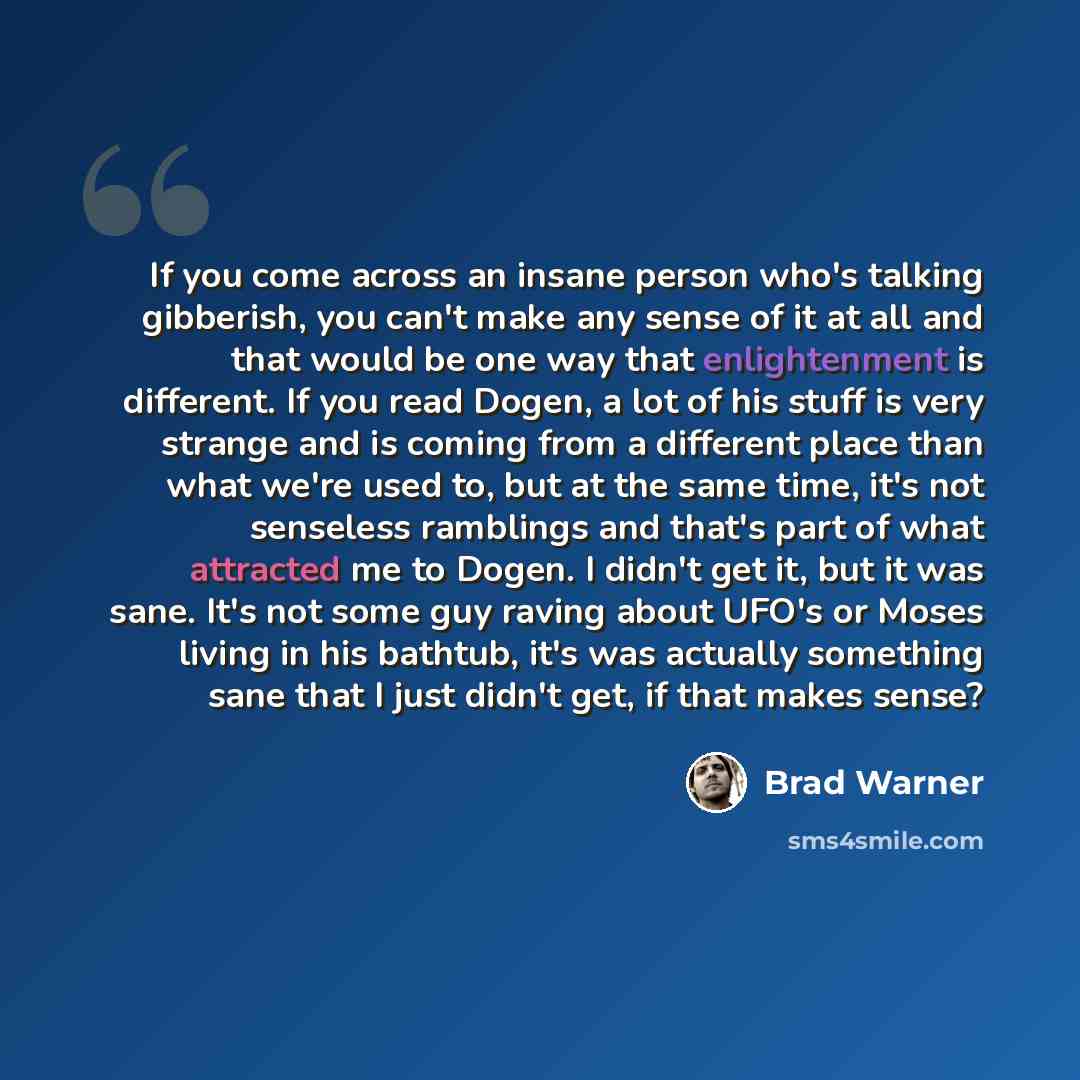 “If you come across an insane person who's talking gibberish, you can't make any sense of it at all and that would be one way that enlightenment is different. If you read Dogen, a lot of his stuff is very strange and is coming from a different place than what we're used to, but at the same time…” quote by Brad Warner