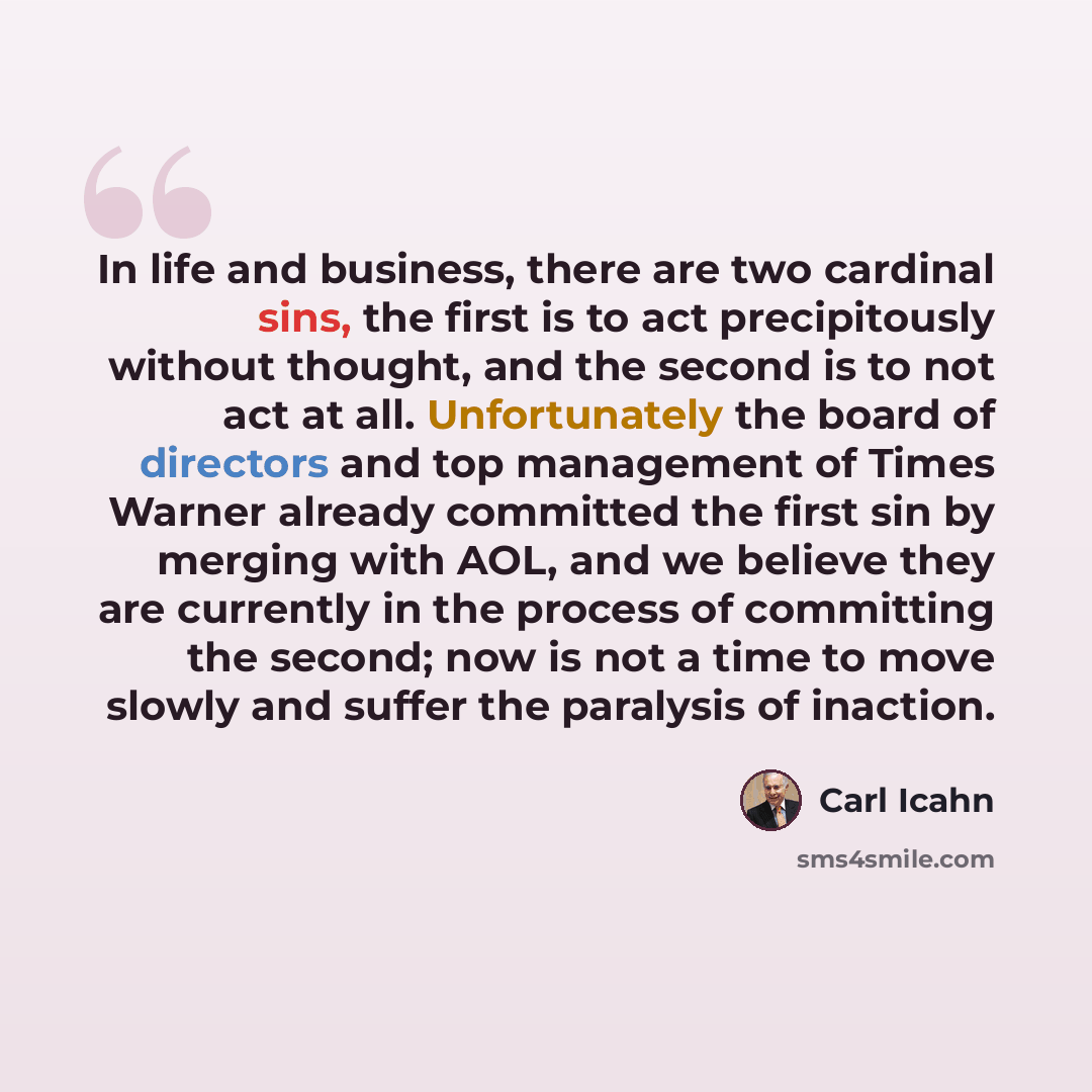 “In life and business, there are two cardinal sins, the first is to act precipitously without thought, and the second is to not act at all. Unfortunately the board of directors and top management of Times Warner already committed the first sin by merging with AOL, and we believe they are currently…” quote by Carl Icahn