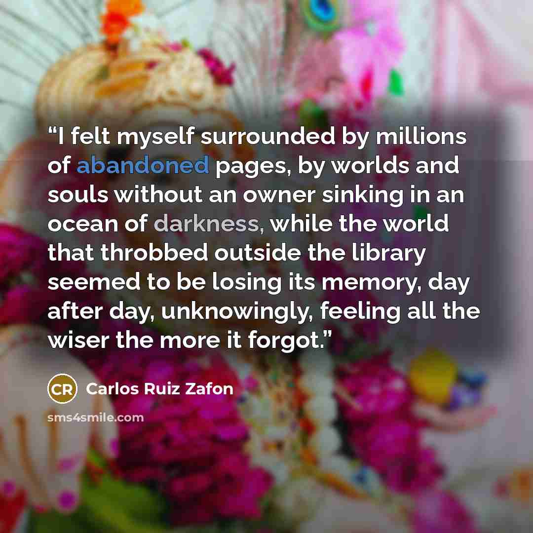 “I felt myself surrounded by millions of abandoned pages, by worlds and souls without an owner sinking in an ocean of darkness, while the world that throbbed outside the library seemed to be losing its memory, day after day, unknowingly, feeling all the wiser the more it forgot.” quote by Carlos Ruiz Zafón