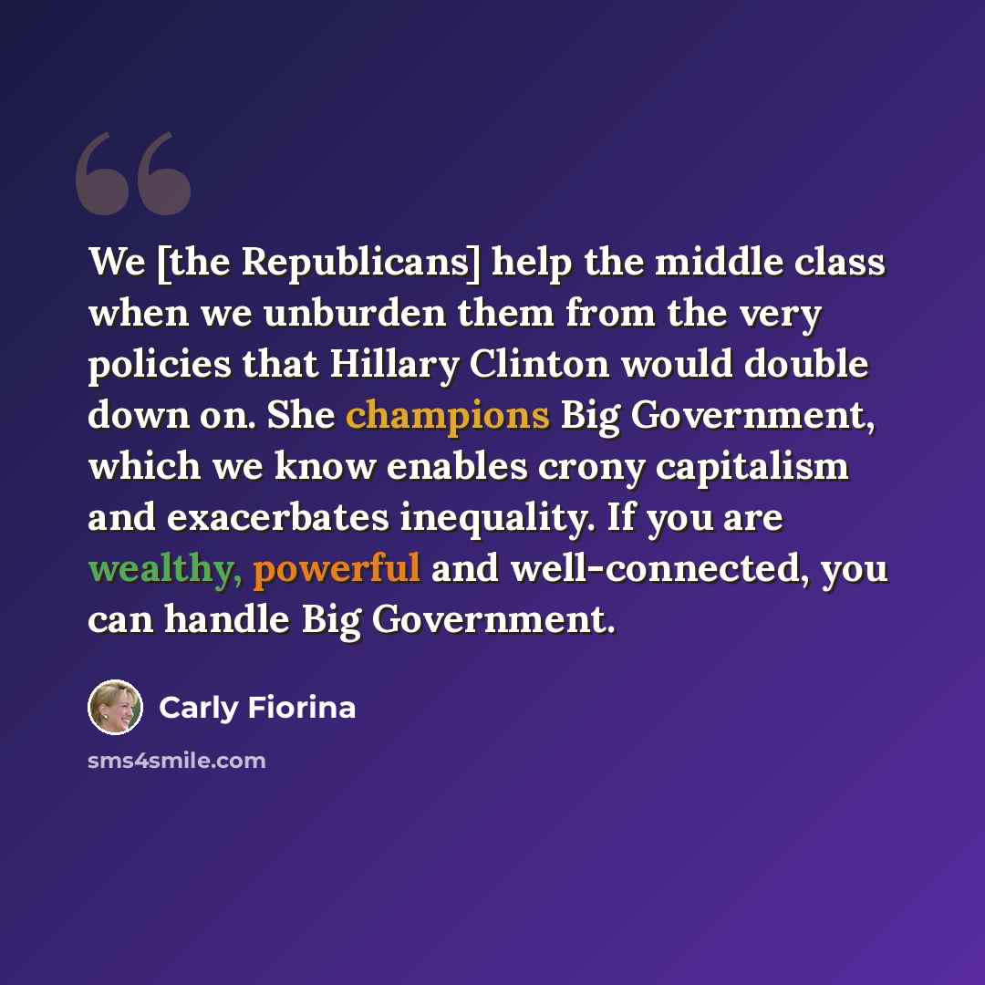 “We [the Republicans] help the middle class when we unburden them from the very policies that Hillary Clinton would double down on. She champions Big Government, which we know enables crony capitalism and exacerbates inequality. If you are wealthy, powerful and well-connected, you can handle Big…” quote by Carly Fiorina