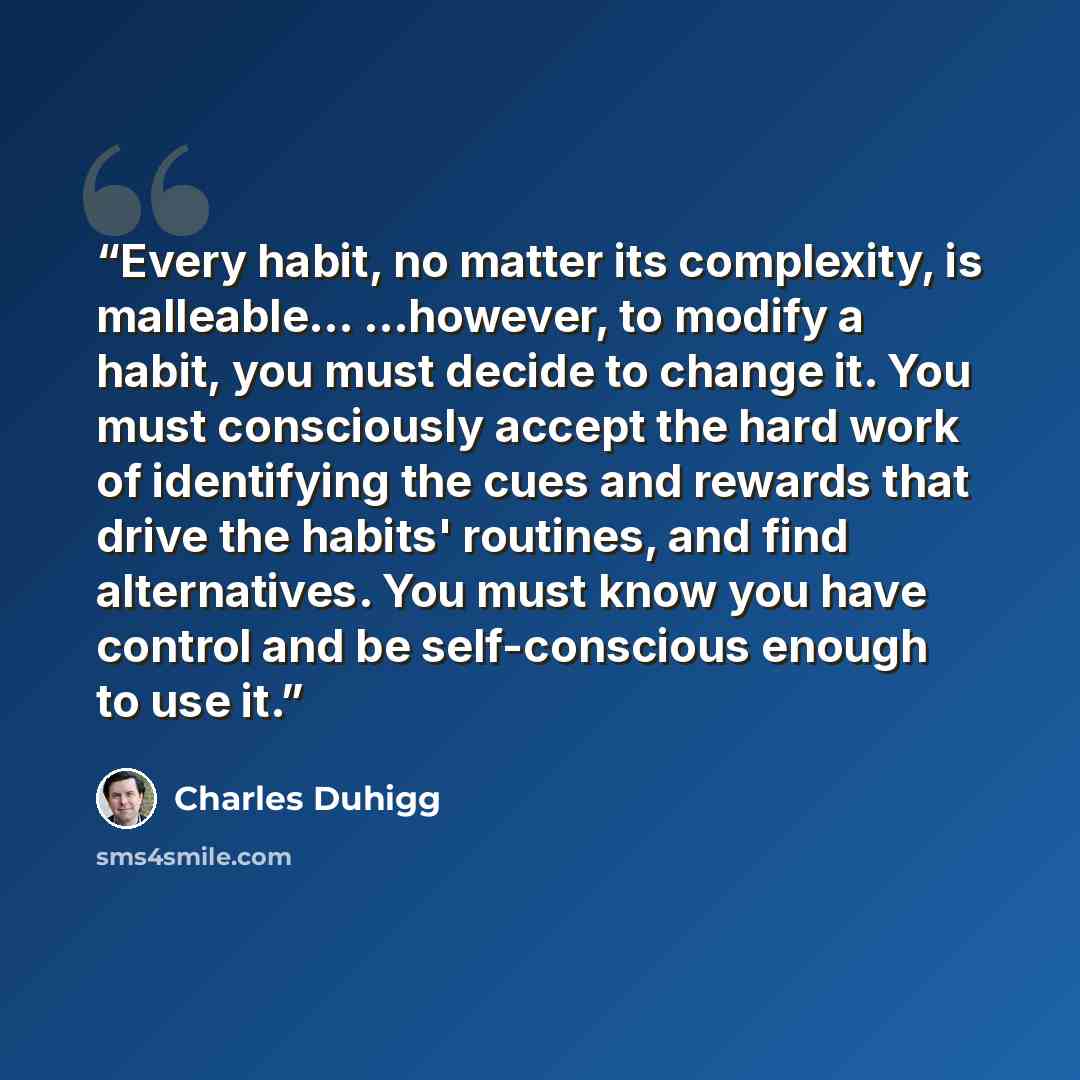 “Every habit, no matter its complexity, is malleable... ...however, to modify a habit, you must decide to change it. You must consciously accept the hard work of identifying the cues and rewards that drive the habits' routines, and find alternatives. You must know you have control and be…” quote by Charles Duhigg