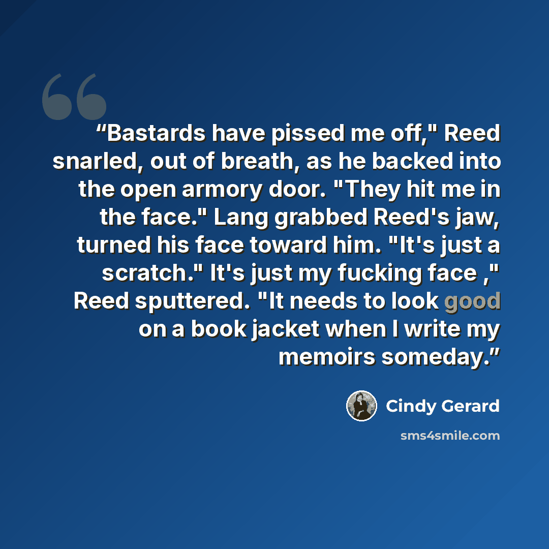 “Bastards have pissed me off," Reed snarled, out of breath, as he backed into the open armory door. "They hit me in the face." Lang grabbed Reed's jaw, turned his face toward him. "It's just a scratch." It's just my fucking face ," Reed sputtered. "It needs to look good on a book jacket when I…” quote by Cindy Gerard