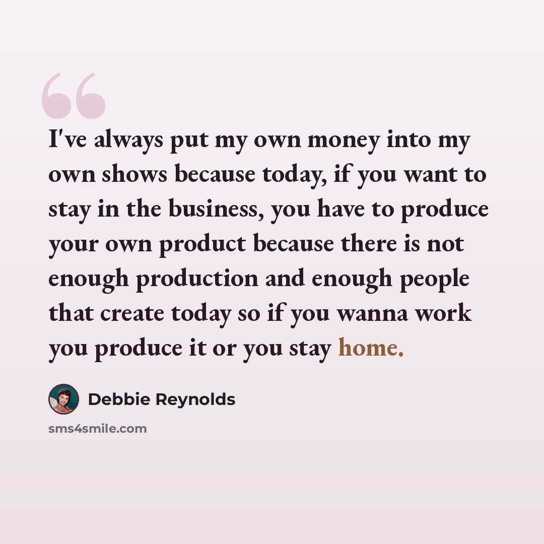 “I've always put my own money into my own shows because today, if you want to stay in the business, you have to produce your own product because there is not enough production and enough people that create today so if you wanna work you produce it or you stay home.” quote by Debbie Reynolds