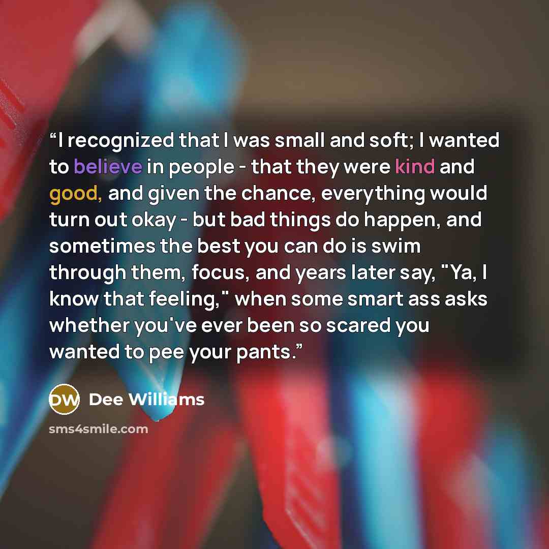 “I recognized that I was small and soft; I wanted to believe in people - that they were kind and good, and given the chance, everything would turn out okay - but bad things do happen, and sometimes the best you can do is swim through them, focus, and years later say, "Ya, I know that feeling," when…” quote by Dee Williams