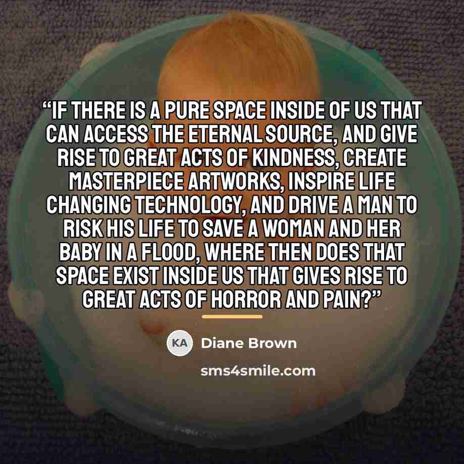 “If there is a pure space inside of us that can access the eternal source, and give rise to great acts of kindness, create masterpiece artworks, inspire life changing technology, and drive a man to risk his life to save a woman and her baby in a flood, where then does that space exist inside us…” quote by Diane Brown