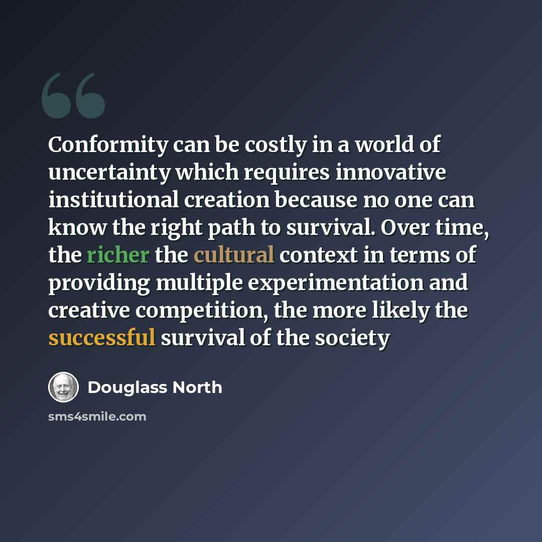 “Conformity can be costly in a world of uncertainty which requires innovative institutional creation because no one can know the right path to survival. Over time, the richer the cultural context in terms of providing multiple experimentation and creative competition, the more likely the successful…” quote by Douglass North