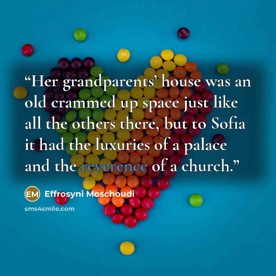 “Her grandparents’ house was an old crammed up space just like all the others there, but to Sofia it had the luxuries of a palace and the reverence of a church.” quote by Effrosyni Moschoudi