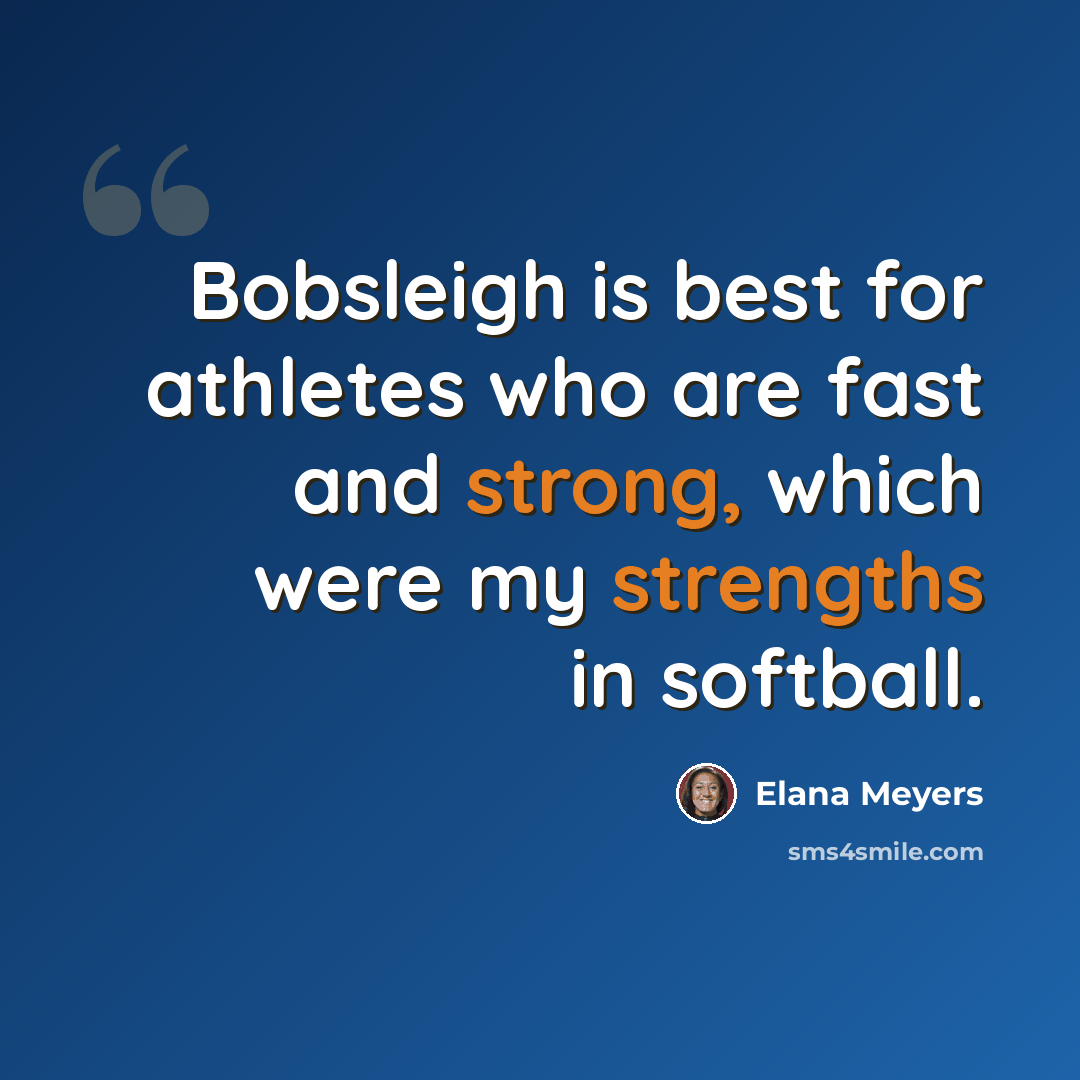 “Bobsleigh is best for athletes who are fast and strong, which were my strengths in softball.” quote by Elana Meyers