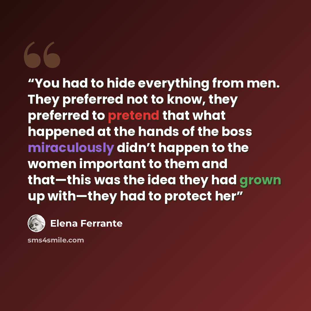 “You had to hide everything from men. They preferred not to know, they preferred to pretend that what happened at the hands of the boss miraculously didn’t happen to the women important to them and that—this was the idea they had grown up with—they had to protect her” quote by Elena Ferrante