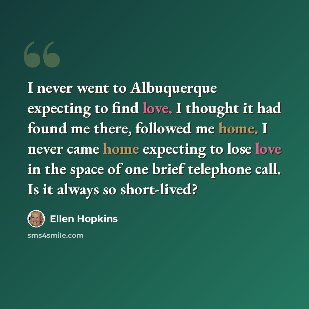 “I never went to Albuquerque expecting to find love. I thought it had found me there, followed me home. I never came home expecting to lose love in the space of one brief telephone call. Is it always so short-lived?” quote by Ellen Hopkins