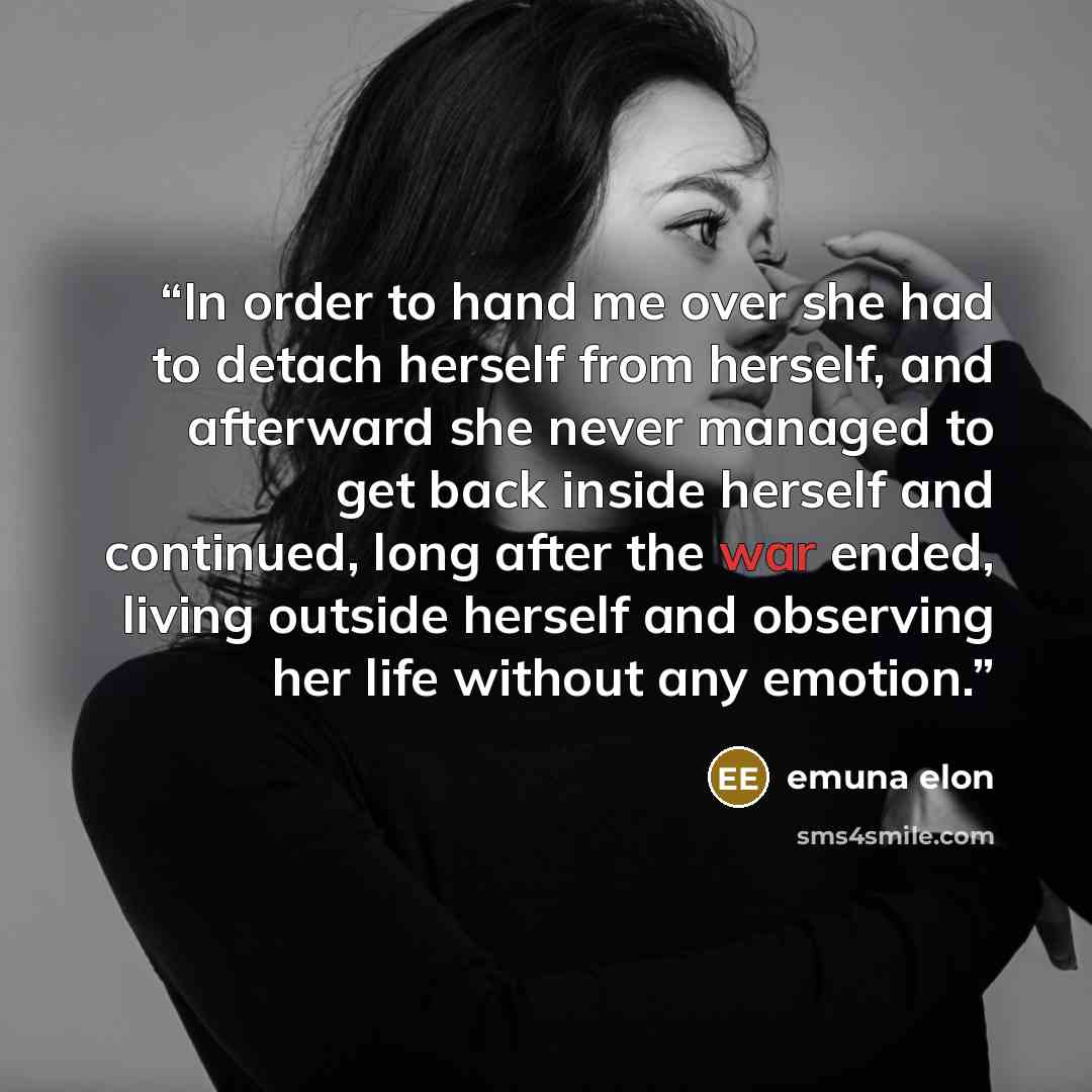 “In order to hand me over she had to detach herself from herself, and afterward she never managed to get back inside herself and continued, long after the war ended, living outside herself and observing her life without any emotion.” quote by emuna elon