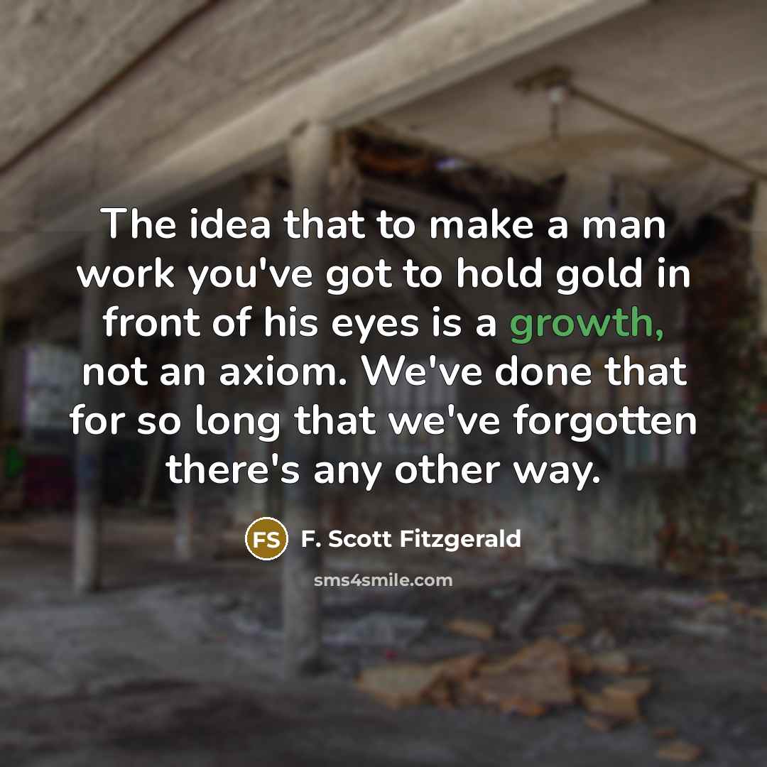 “The idea that to make a man work you've got to hold gold in front of his eyes is a growth, not an axiom. We've done that for so long that we've forgotten there's any other way.” quote by F. Scott Fitzgerald