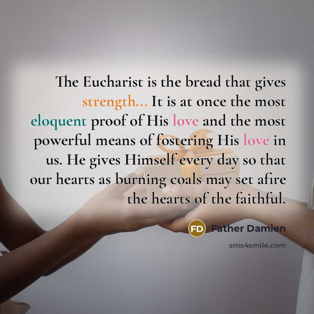 “The Eucharist is the bread that gives strength... It is at once the most eloquent proof of His love and the most powerful means of fostering His love in us. He gives Himself every day so that our hearts as burning coals may set afire the hearts of the faithful.” quote by Father Damien
