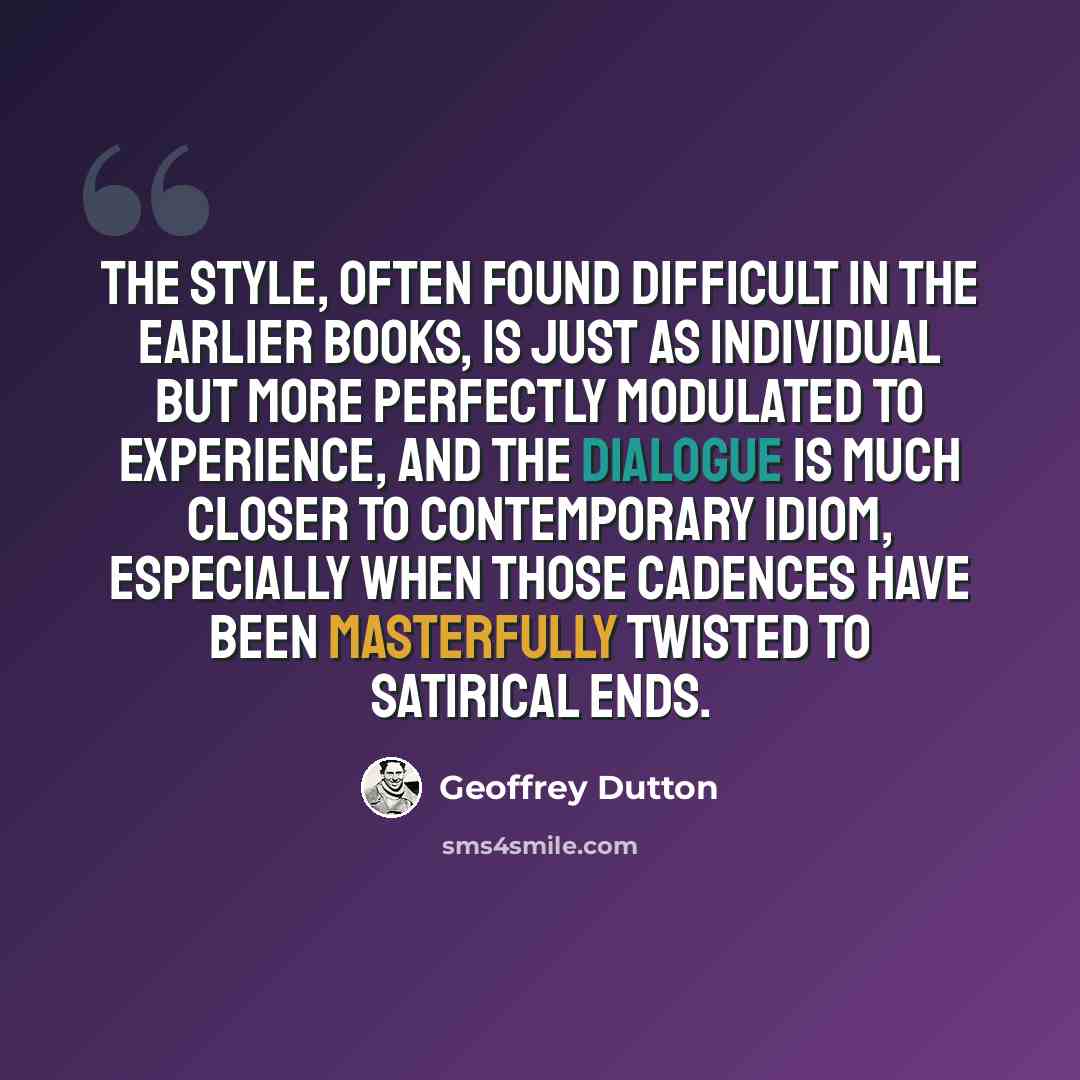 “The style, often found difficult in the earlier books, is just as individual but more perfectly modulated to experience, and the dialogue is much closer to contemporary idiom, especially when those cadences have been masterfully twisted to satirical ends.” quote by Geoffrey Dutton