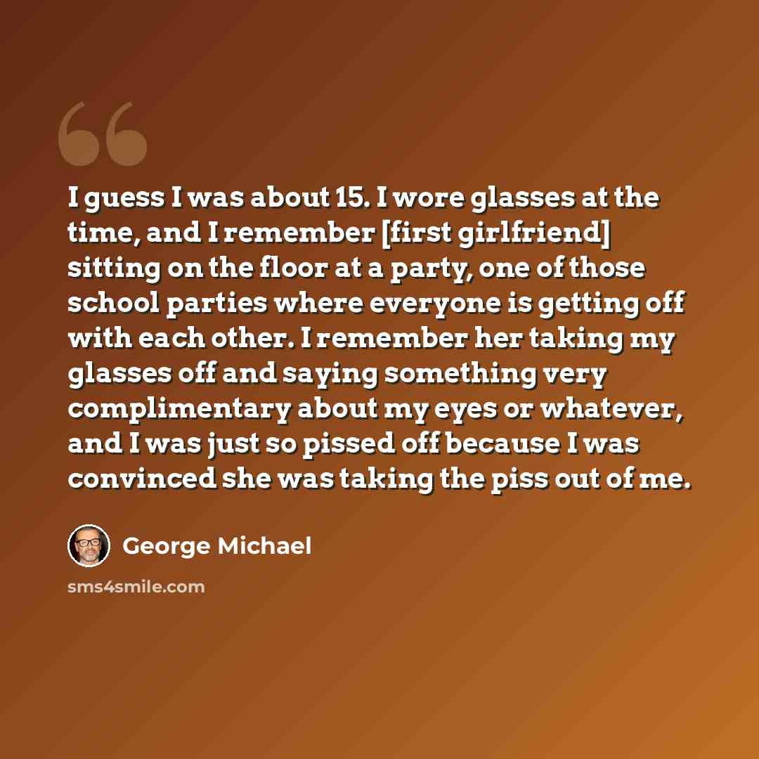 “I guess I was about 15. I wore glasses at the time, and I remember [first girlfriend] sitting on the floor at a party, one of those school parties where everyone is getting off with each other. I remember her taking my glasses off and saying something very complimentary about my eyes or whatever…” quote by George Michael