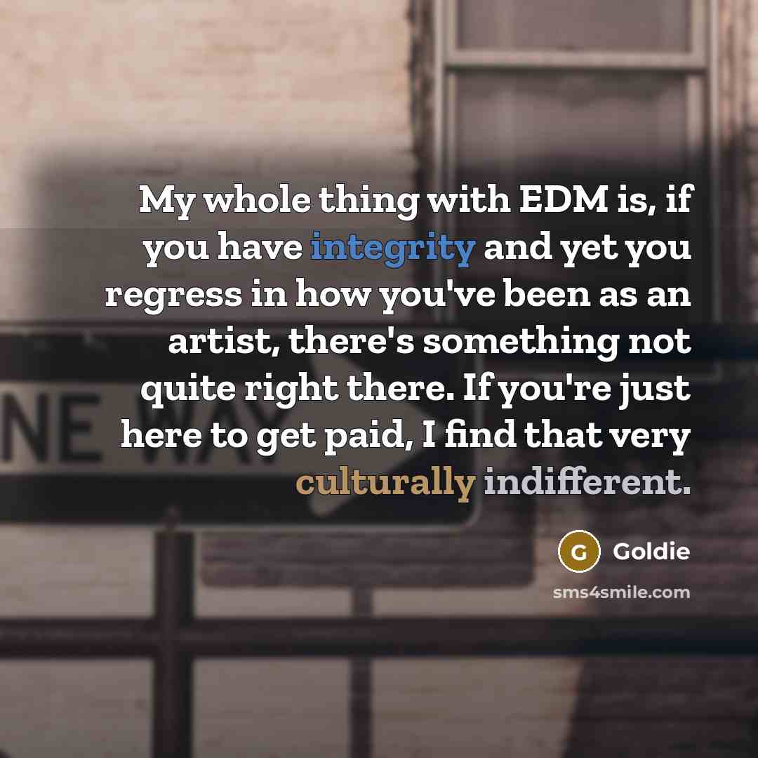 “My whole thing with EDM is, if you have integrity and yet you regress in how you've been as an artist, there's something not quite right there. If you're just here to get paid, I find that very culturally indifferent.” quote by Goldie