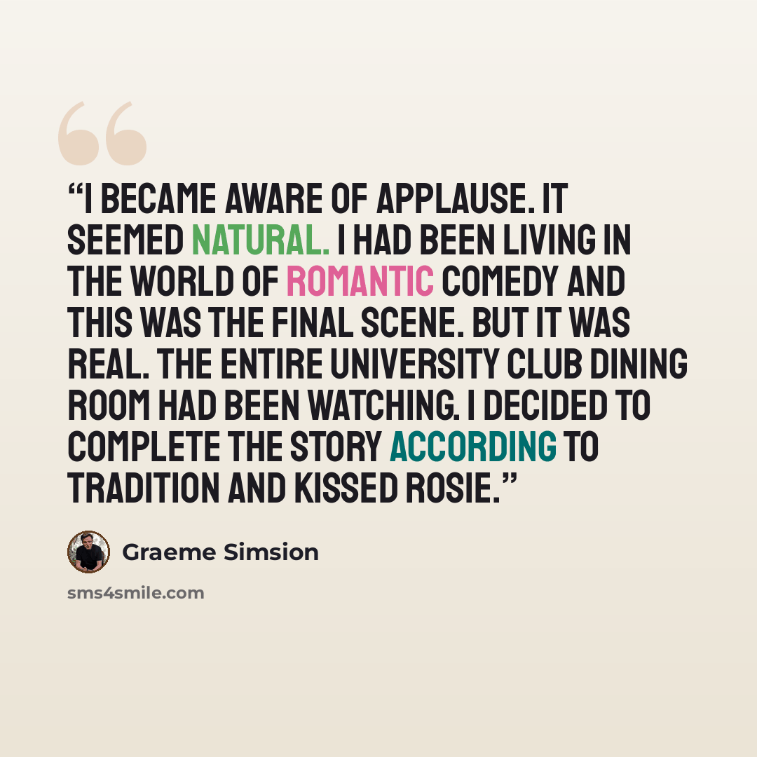 “I became aware of applause. It seemed natural. I had been living in the world of romantic comedy and this was the final scene. But it was real. The entire University Club dining room had been watching. I decided to complete the story according to tradition and kissed Rosie.” quote by Graeme Simsion