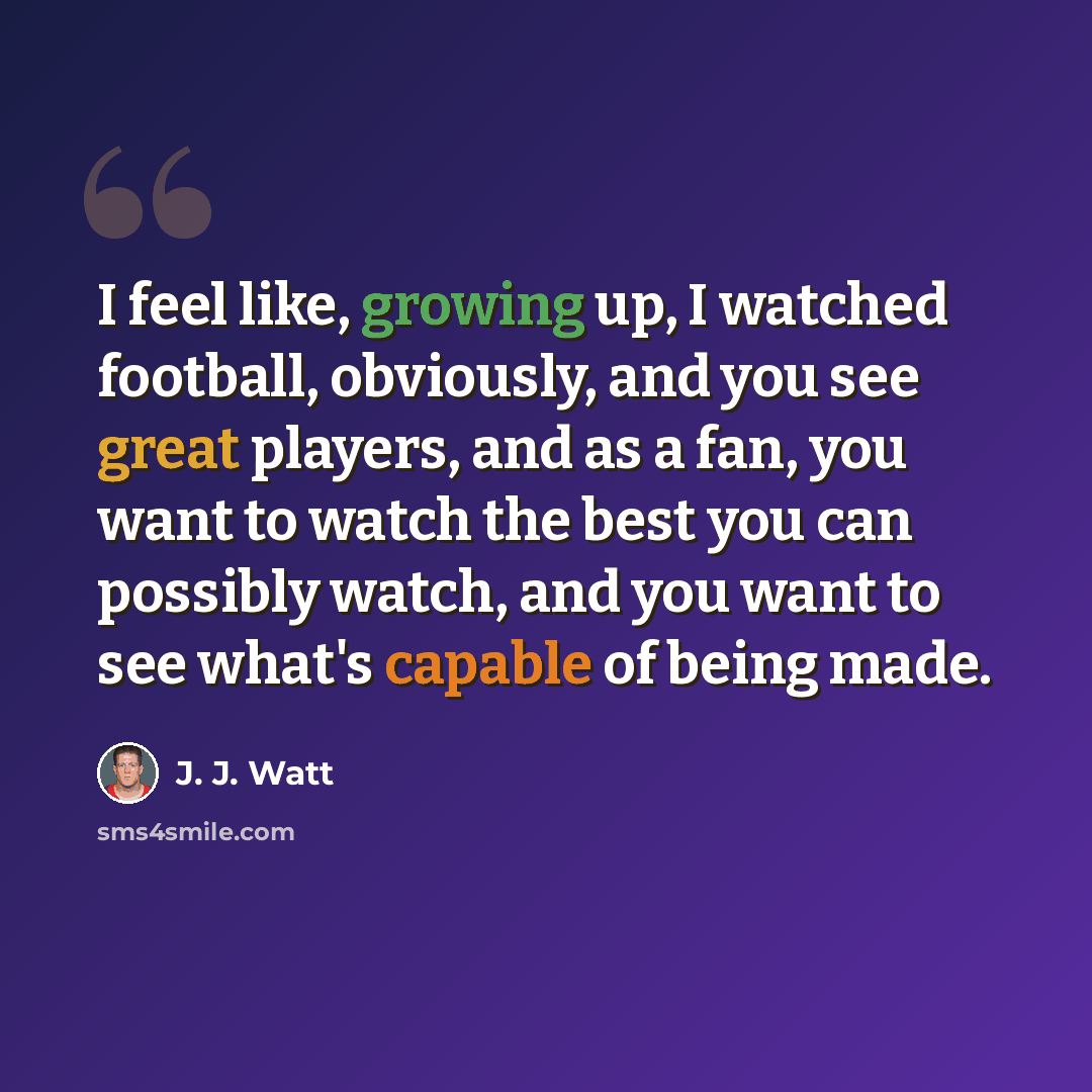 “I feel like, growing up, I watched football, obviously, and you see great players, and as a fan, you want to watch the best you can possibly watch, and you want to see what's capable of being made.” quote by J. J. Watt