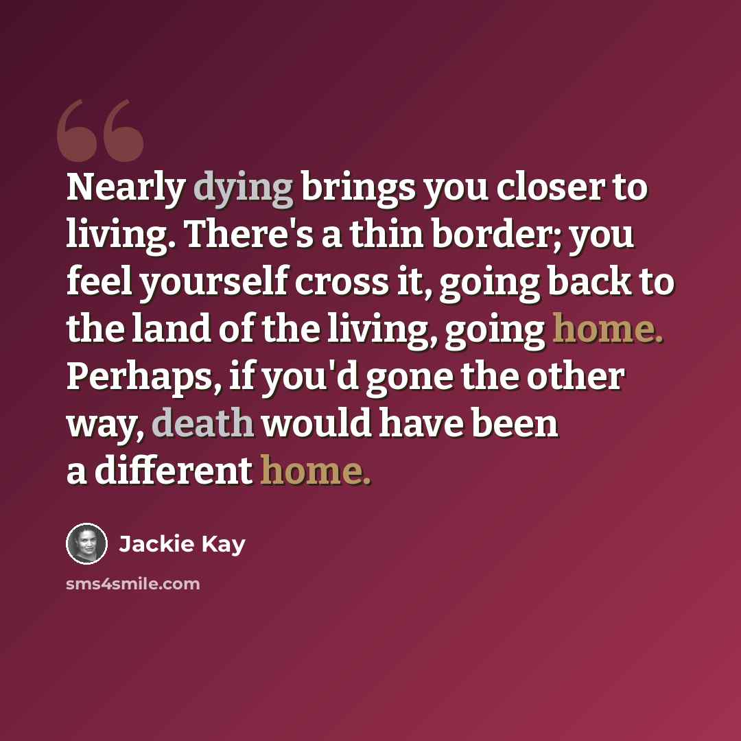 “Nearly dying brings you closer to living. There's a thin border; you feel yourself cross it, going back to the land of the living, going home. Perhaps, if you'd gone the other way, death would have been a different home.” quote by Jackie Kay