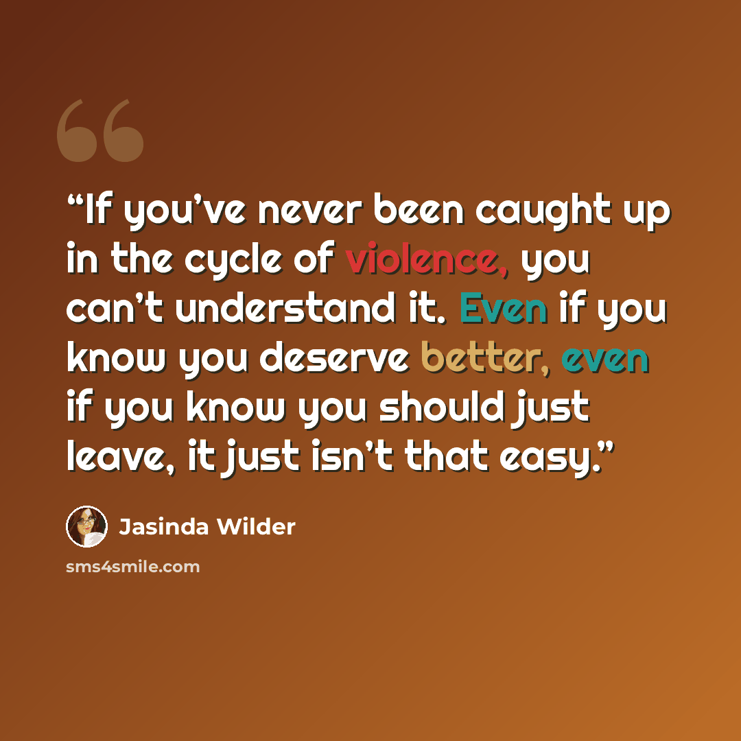 “If you’ve never been caught up in the cycle of violence, you can’t understand it. Even if you know you deserve better, even if you know you should just leave, it just isn’t that easy.” quote by Jasinda Wilder