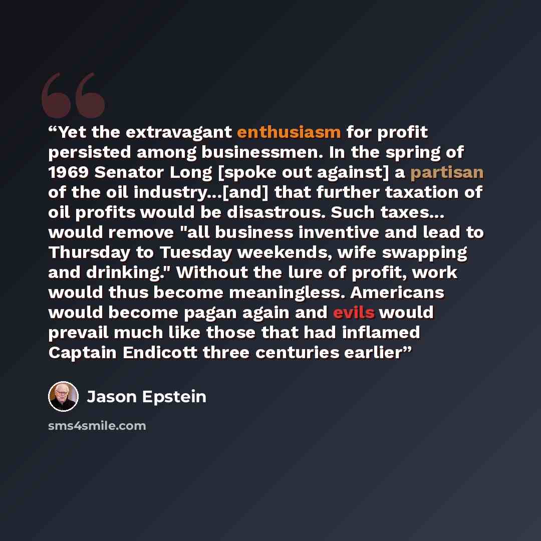 “Yet the extravagant enthusiasm for profit persisted among businessmen. In the spring of 1969 Senator Long [spoke out against] a partisan of the oil industry...[and] that further taxation of oil profits would be disastrous. Such taxes... would remove "all business inventive and lead to Thursday to…” quote by Jason Epstein