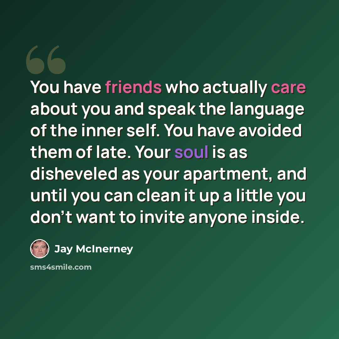 “You have friends who actually care about you and speak the language of the inner self. You have avoided them of late. Your soul is as disheveled as your apartment, and until you can clean it up a little you don't want to invite anyone inside.” quote by Jay McInerney