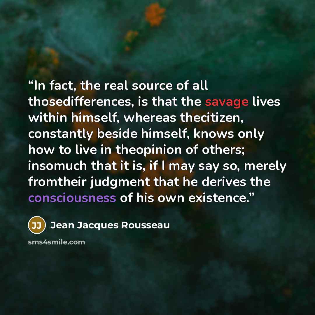 “In fact, the real source of all thosedifferences, is that the savage lives within himself, whereas thecitizen, constantly beside himself, knows only how to live in theopinion of others; insomuch that it is, if I may say so, merely fromtheir judgment that he derives the consciousness of his own…” quote by Jean Jacques Rousseau