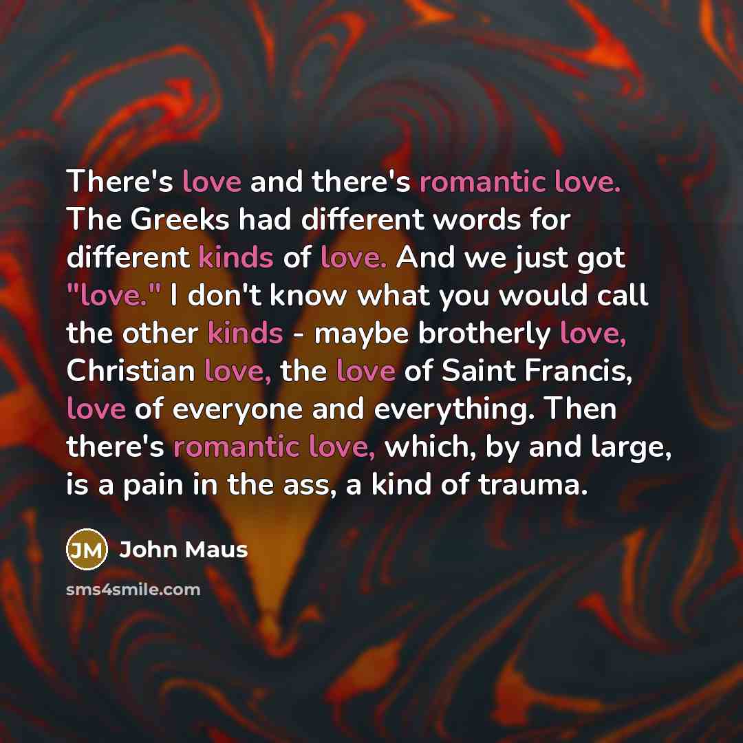 “There's love and there's romantic love. The Greeks had different words for different kinds of love. And we just got "love." I don't know what you would call the other kinds - maybe brotherly love, Christian love, the love of Saint Francis, love of everyone and everything. Then there's romantic…” quote by John Maus