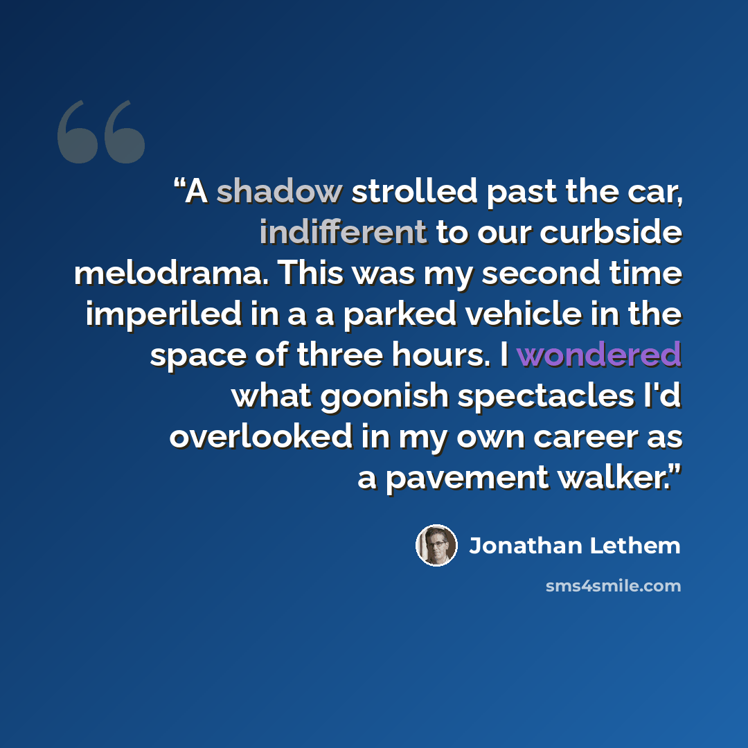“A shadow strolled past the car, indifferent to our curbside melodrama. This was my second time imperiled in a a parked vehicle in the space of three hours. I wondered what goonish spectacles I'd overlooked in my own career as a pavement walker.” quote by Jonathan Lethem