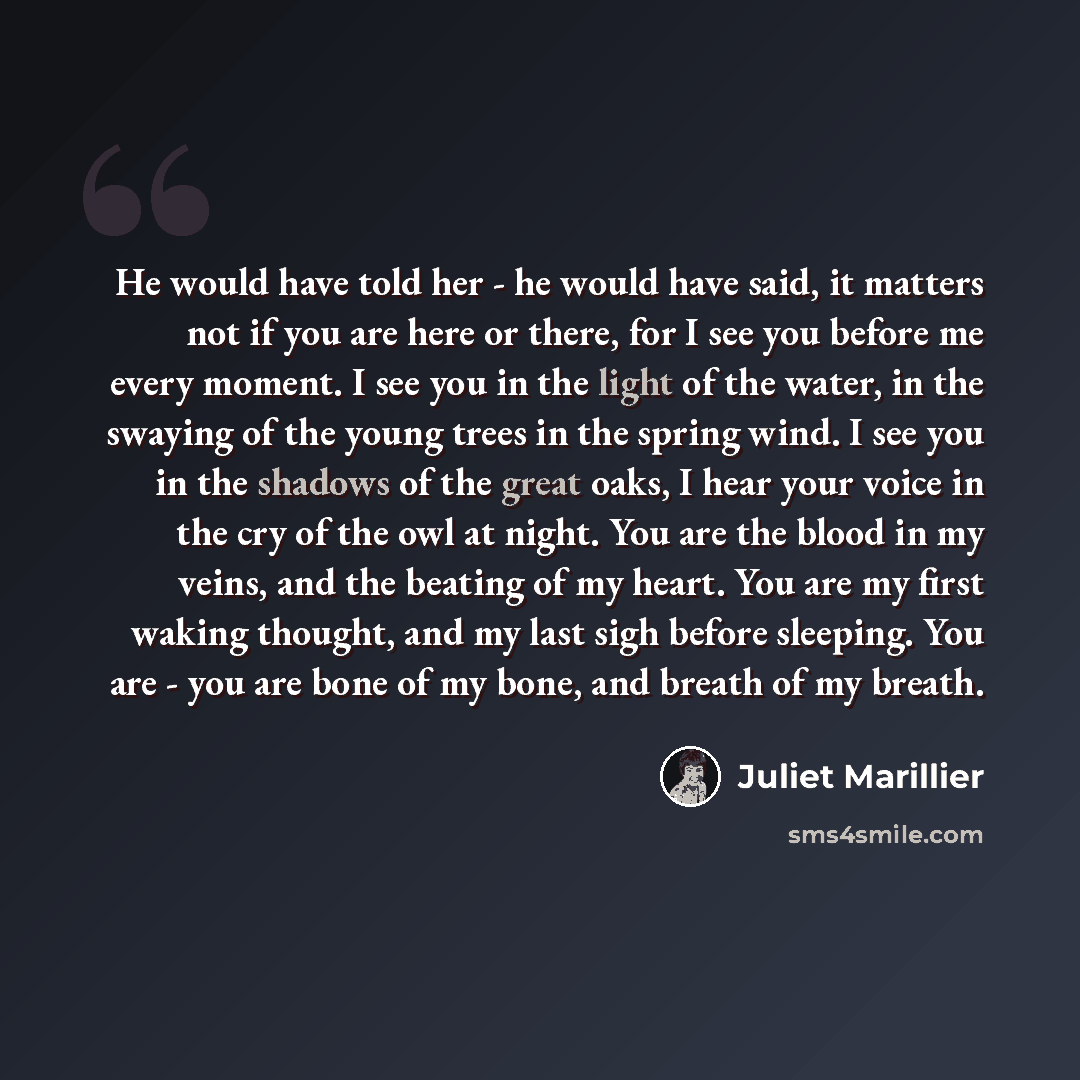 “He would have told her - he would have said, it matters not if you are here or there, for I see you before me every moment. I see you in the light of the water, in the swaying of the young trees in the spring wind. I see you in the shadows of the great oaks, I hear your voice in the cry of the owl…” quote by Juliet Marillier