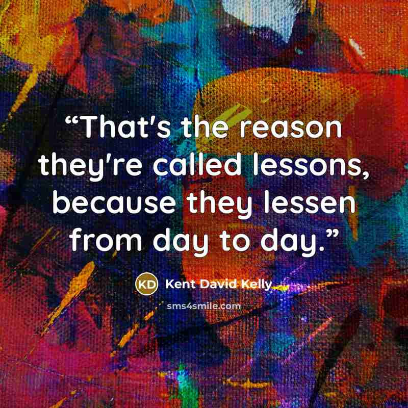 “That's the reason they're called lessons, because they lessen from day to day.” quote by Kent David Kelly