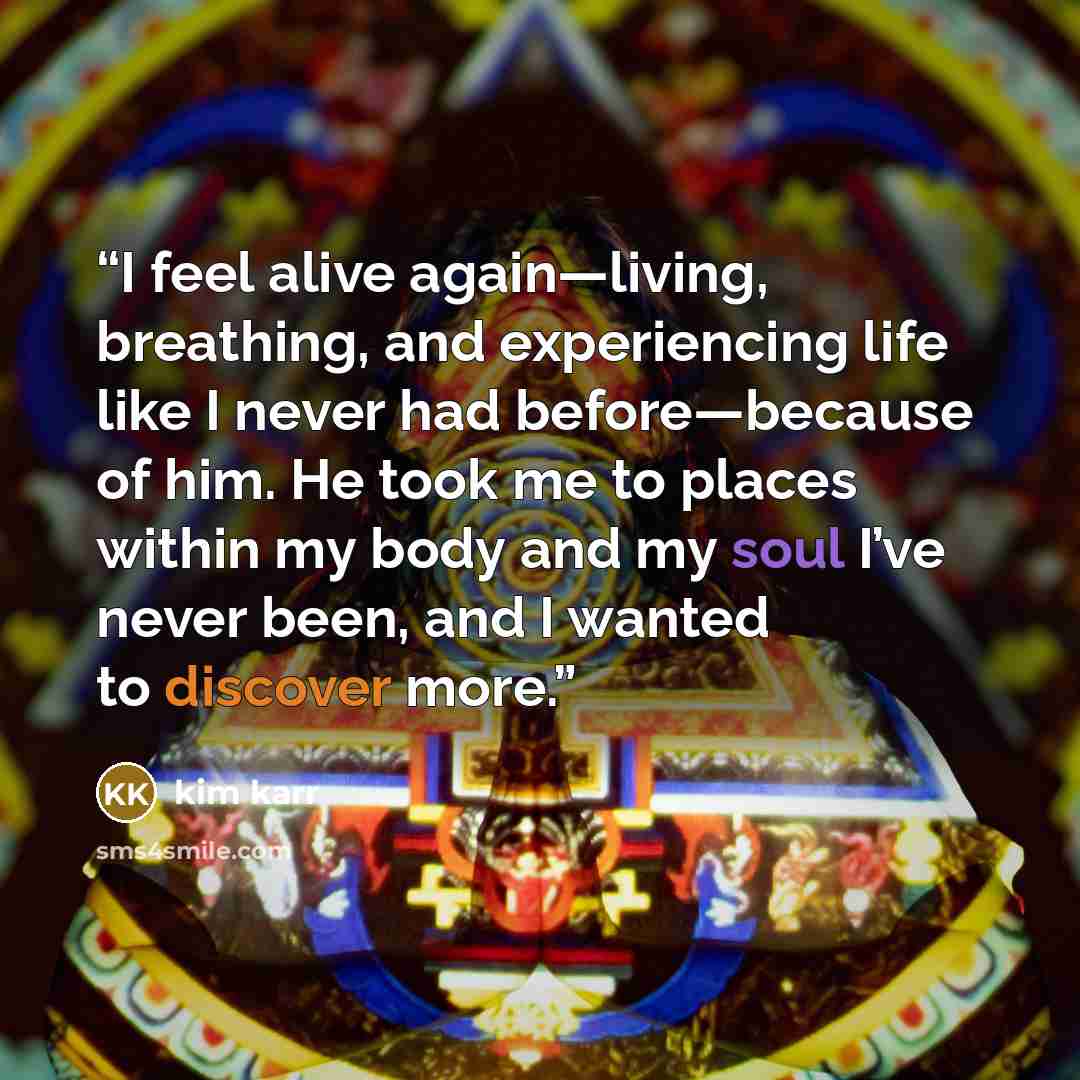 “I feel alive again—living, breathing, and experiencing life like I never had before—because of him. He took me to places within my body and my soul I’ve never been, and I wanted to discover more.” quote by Kim Karr