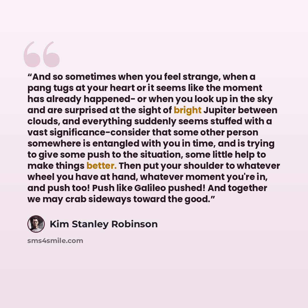 “And so sometimes when you feel strange, when a pang tugs at your heart or it seems like the moment has already happened- or when you look up in the sky and are surprised at the sight of bright Jupiter between clouds, and everything suddenly seems stuffed with a vast significance-consider that some…” quote by Kim Stanley Robinson