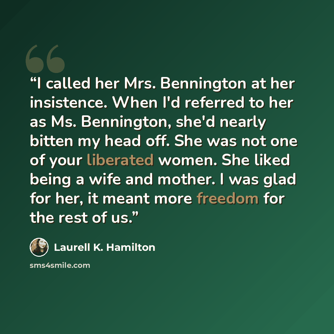 “I called her Mrs. Bennington at her insistence. When I'd referred to her as Ms. Bennington, she'd nearly bitten my head off. She was not one of your liberated women. She liked being a wife and mother. I was glad for her, it meant more freedom for the rest of us.” quote by Laurell K. Hamilton