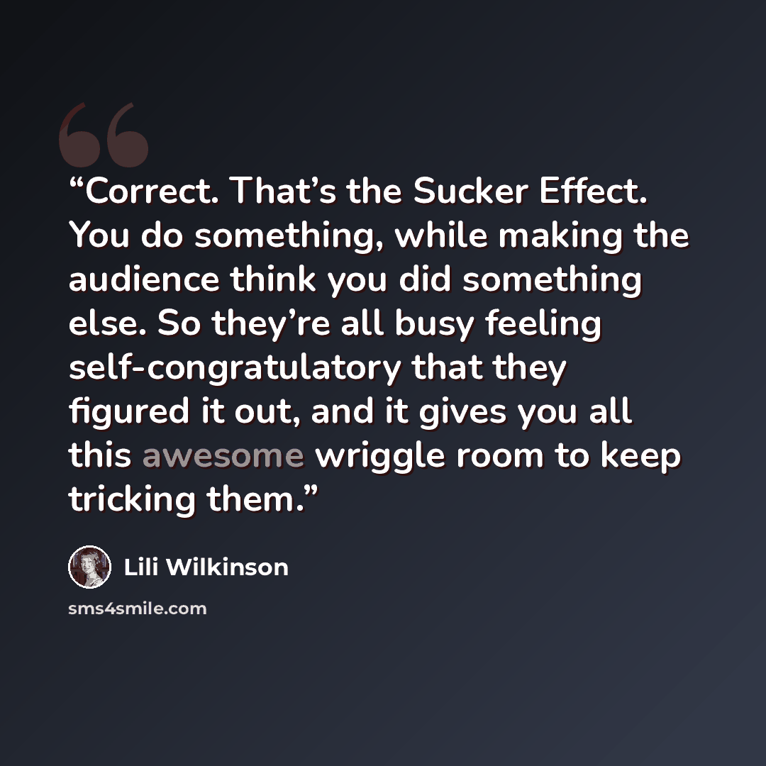 “Correct. That’s the Sucker Effect. You do something, while making the audience think you did something else. So they’re all busy feeling self-congratulatory that they figured it out, and it gives you all this awesome wriggle room to keep tricking them.” quote by Lili Wilkinson
