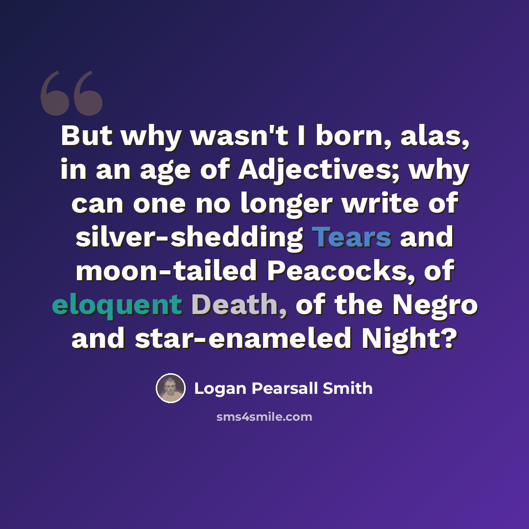 “But why wasn't I born, alas, in an age of Adjectives; why can one no longer write of silver-shedding Tears and moon-tailed Peacocks, of eloquent Death, of the Negro and star-enameled Night?” quote by Logan Pearsall Smith