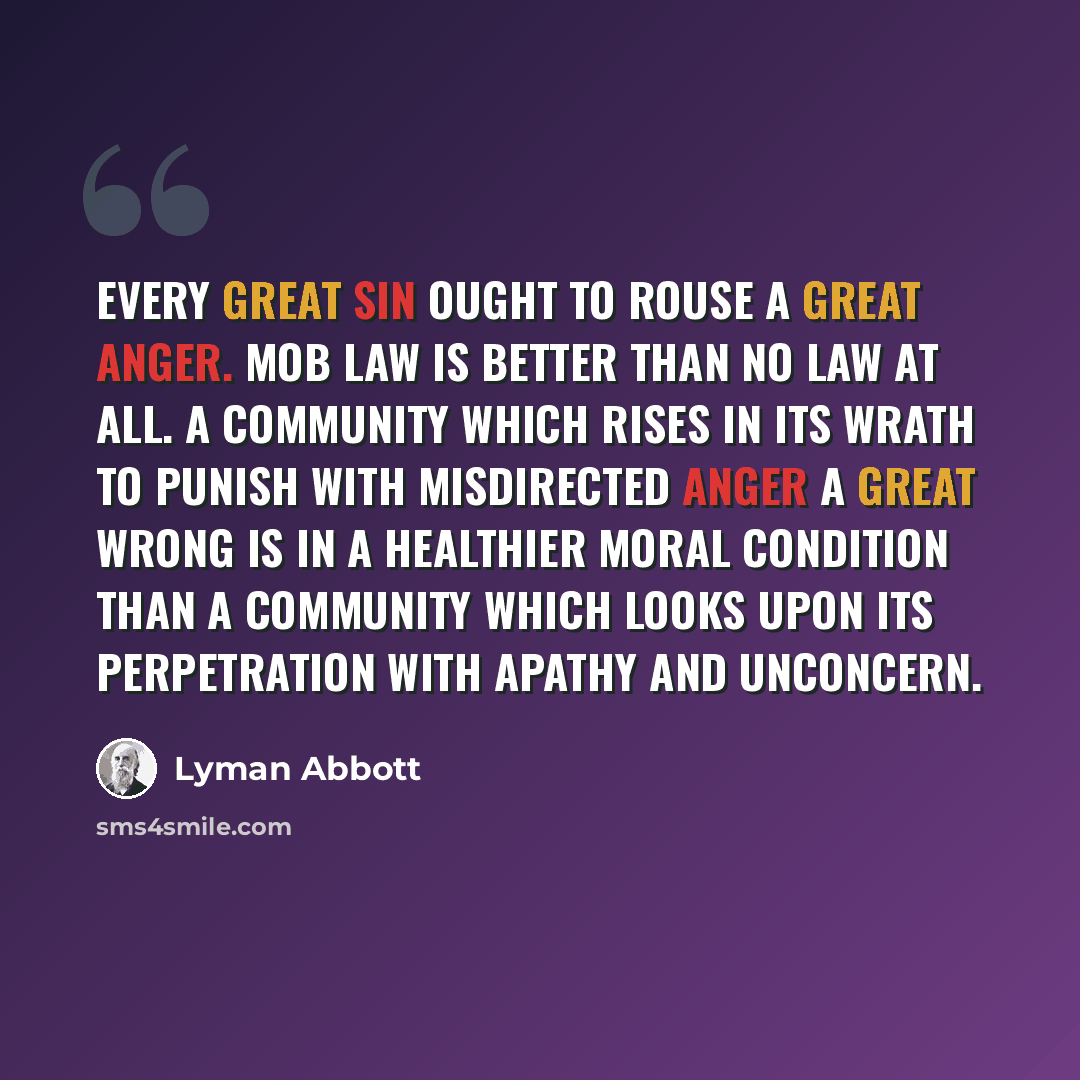 “Every great sin ought to rouse a great anger. Mob law is better than no law at all. A community which rises in its wrath to punish with misdirected anger a great wrong is in a healthier moral condition than a community which looks upon its perpetration with apathy and unconcern.” quote by Lyman Abbott