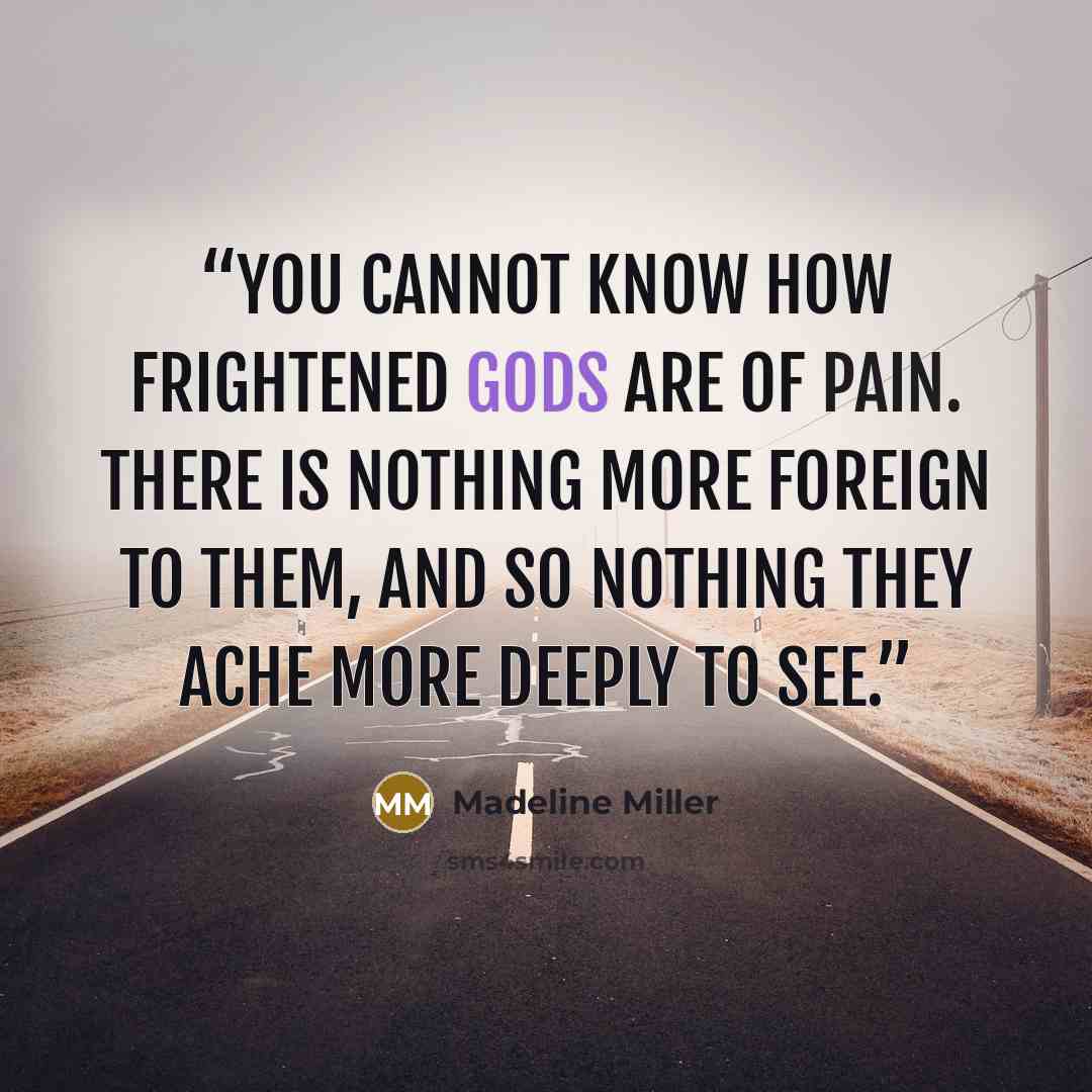 “You cannot know how frightened gods are of pain. There is nothing more foreign to them, and so nothing they ache more deeply to see.” quote by Madeline Miller